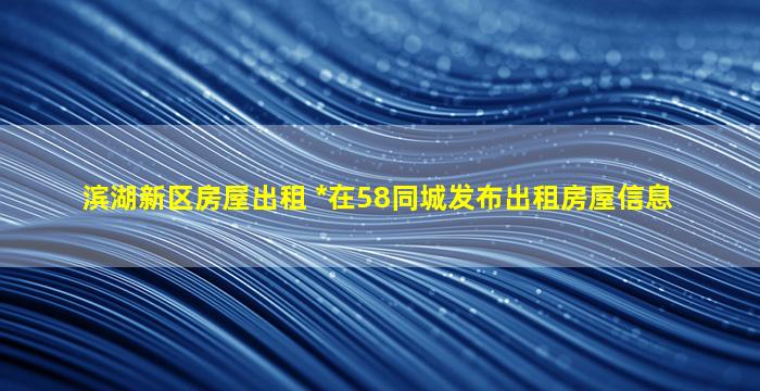 滨湖新区房屋出租 我要在58同城发布出租房屋信息